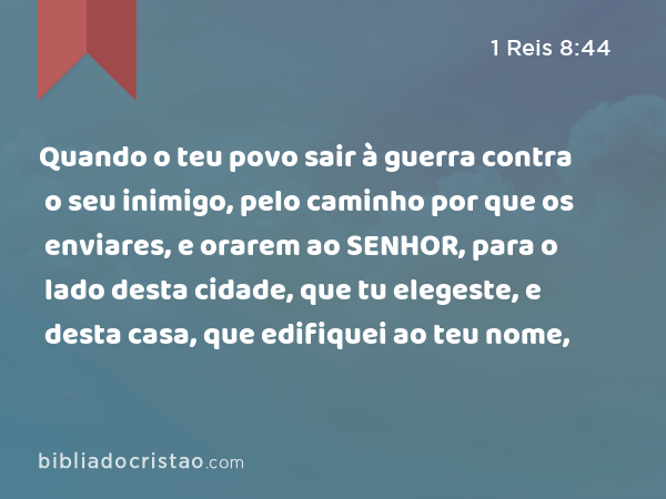 Quando o teu povo sair à guerra contra o seu inimigo, pelo caminho por que os enviares, e orarem ao SENHOR, para o lado desta cidade, que tu elegeste, e desta casa, que edifiquei ao teu nome, - 1 Reis 8:44