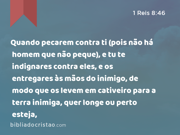 Quando pecarem contra ti (pois não há homem que não peque), e tu te indignares contra eles, e os entregares às mãos do inimigo, de modo que os levem em cativeiro para a terra inimiga, quer longe ou perto esteja, - 1 Reis 8:46