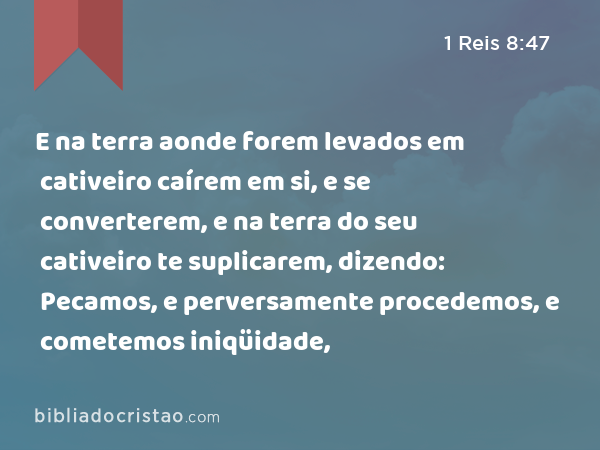 E na terra aonde forem levados em cativeiro caírem em si, e se converterem, e na terra do seu cativeiro te suplicarem, dizendo: Pecamos, e perversamente procedemos, e cometemos iniqüidade, - 1 Reis 8:47