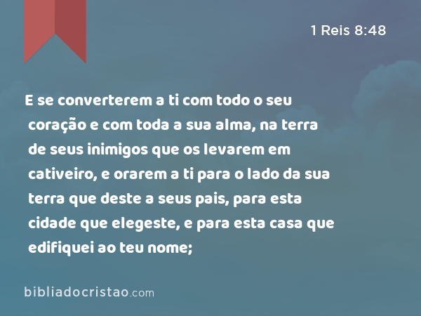 E se converterem a ti com todo o seu coração e com toda a sua alma, na terra de seus inimigos que os levarem em cativeiro, e orarem a ti para o lado da sua terra que deste a seus pais, para esta cidade que elegeste, e para esta casa que edifiquei ao teu nome; - 1 Reis 8:48