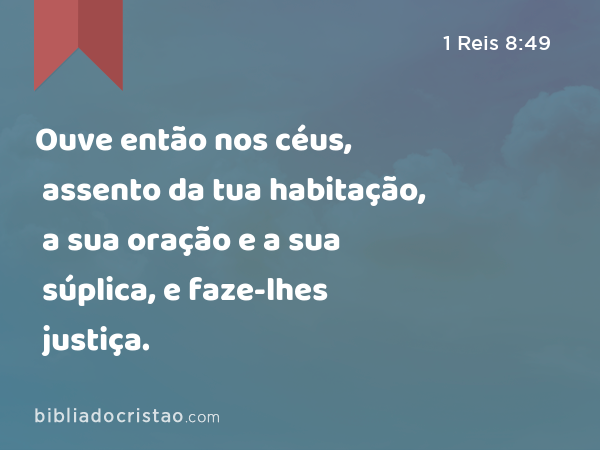 Ouve então nos céus, assento da tua habitação, a sua oração e a sua súplica, e faze-lhes justiça. - 1 Reis 8:49