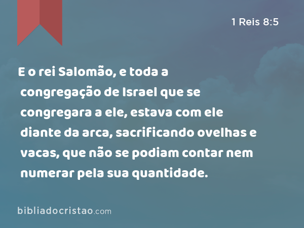 E o rei Salomão, e toda a congregação de Israel que se congregara a ele, estava com ele diante da arca, sacrificando ovelhas e vacas, que não se podiam contar nem numerar pela sua quantidade. - 1 Reis 8:5