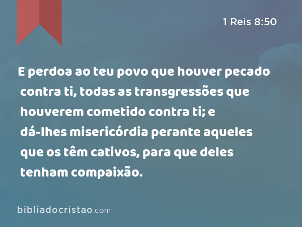 E perdoa ao teu povo que houver pecado contra ti, todas as transgressões que houverem cometido contra ti; e dá-lhes misericórdia perante aqueles que os têm cativos, para que deles tenham compaixão. - 1 Reis 8:50