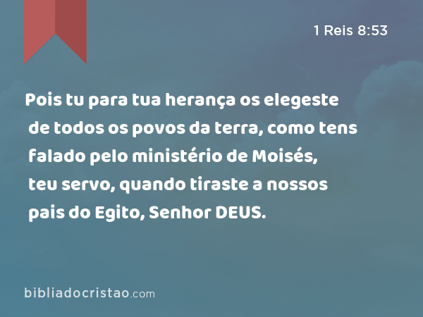 Pois tu para tua herança os elegeste de todos os povos da terra, como tens falado pelo ministério de Moisés, teu servo, quando tiraste a nossos pais do Egito, Senhor DEUS. - 1 Reis 8:53