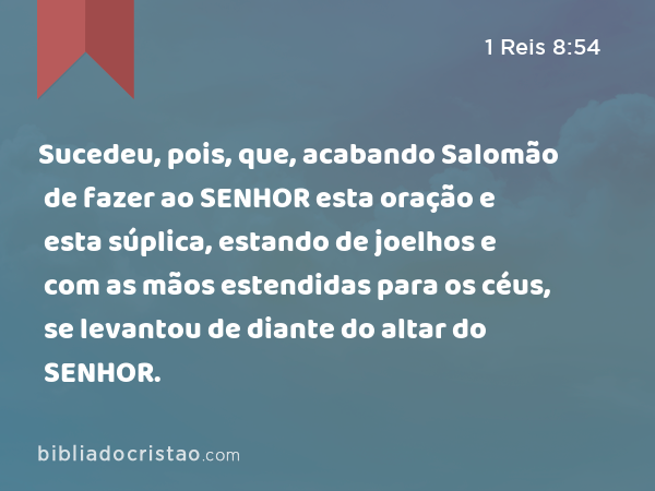 Sucedeu, pois, que, acabando Salomão de fazer ao SENHOR esta oração e esta súplica, estando de joelhos e com as mãos estendidas para os céus, se levantou de diante do altar do SENHOR. - 1 Reis 8:54