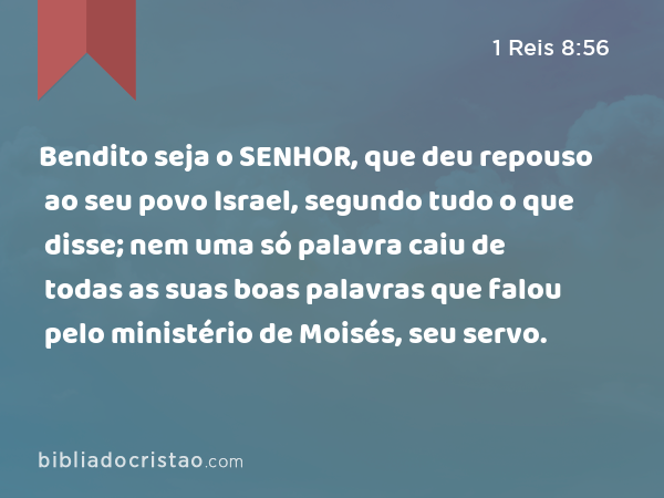 Bendito seja o SENHOR, que deu repouso ao seu povo Israel, segundo tudo o que disse; nem uma só palavra caiu de todas as suas boas palavras que falou pelo ministério de Moisés, seu servo. - 1 Reis 8:56