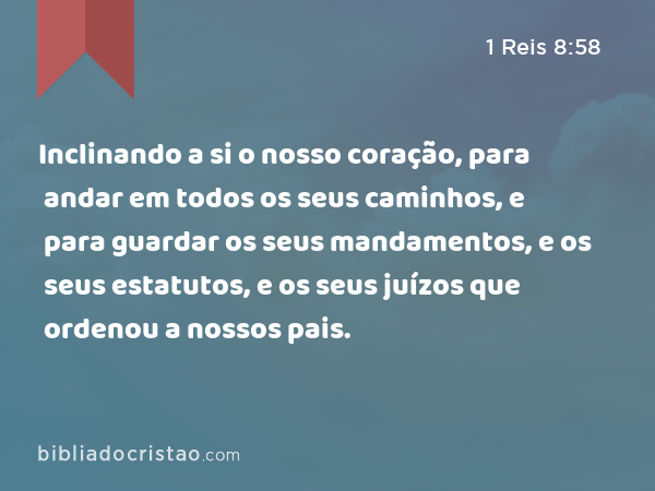 Inclinando a si o nosso coração, para andar em todos os seus caminhos, e para guardar os seus mandamentos, e os seus estatutos, e os seus juízos que ordenou a nossos pais. - 1 Reis 8:58