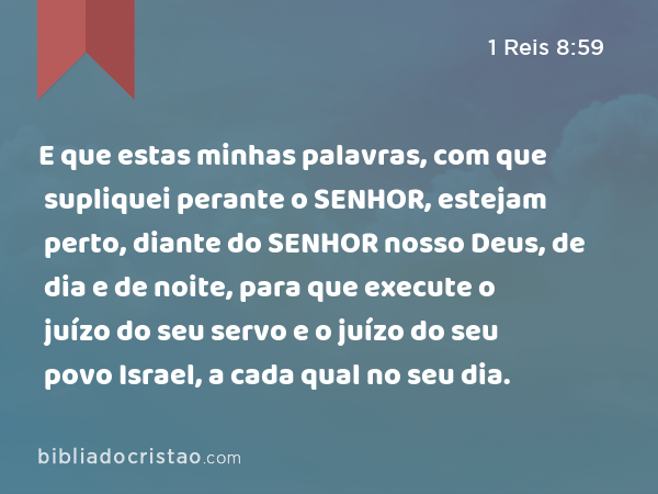 E que estas minhas palavras, com que supliquei perante o SENHOR, estejam perto, diante do SENHOR nosso Deus, de dia e de noite, para que execute o juízo do seu servo e o juízo do seu povo Israel, a cada qual no seu dia. - 1 Reis 8:59