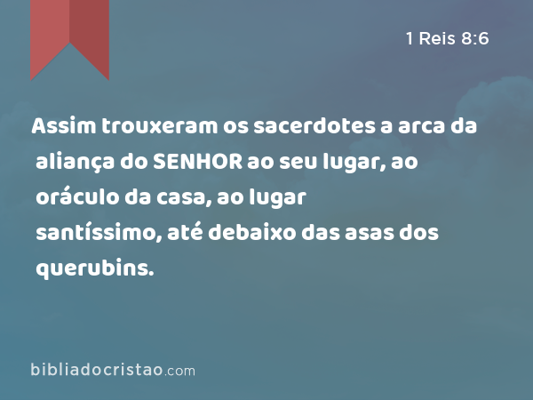 Assim trouxeram os sacerdotes a arca da aliança do SENHOR ao seu lugar, ao oráculo da casa, ao lugar santíssimo, até debaixo das asas dos querubins. - 1 Reis 8:6