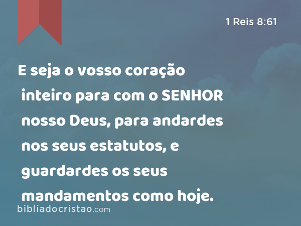 E seja o vosso coração inteiro para com o SENHOR nosso Deus, para andardes nos seus estatutos, e guardardes os seus mandamentos como hoje. - 1 Reis 8:61