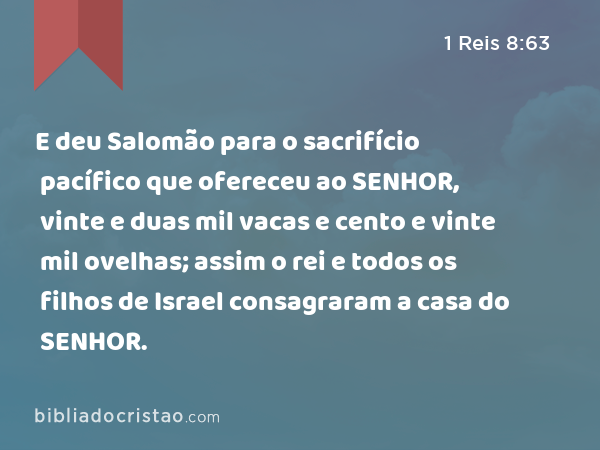 E deu Salomão para o sacrifício pacífico que ofereceu ao SENHOR, vinte e duas mil vacas e cento e vinte mil ovelhas; assim o rei e todos os filhos de Israel consagraram a casa do SENHOR. - 1 Reis 8:63