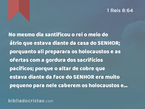 No mesmo dia santificou o rei o meio do átrio que estava diante da casa do SENHOR; porquanto ali preparara os holocaustos e as ofertas com a gordura dos sacrifícios pacíficos; porque o altar de cobre que estava diante da face do SENHOR era muito pequeno para nele caberem os holocaustos e as ofertas, e a gordura dos sacrifícios pacíficos. - 1 Reis 8:64