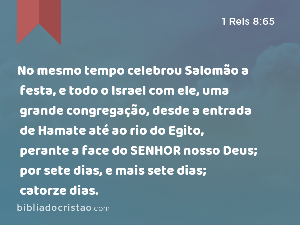 No mesmo tempo celebrou Salomão a festa, e todo o Israel com ele, uma grande congregação, desde a entrada de Hamate até ao rio do Egito, perante a face do SENHOR nosso Deus; por sete dias, e mais sete dias; catorze dias. - 1 Reis 8:65