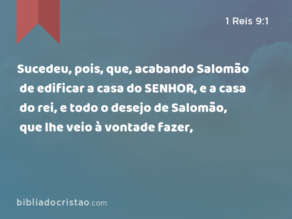 Sucedeu, pois, que, acabando Salomão de edificar a casa do SENHOR, e a casa do rei, e todo o desejo de Salomão, que lhe veio à vontade fazer, - 1 Reis 9:1