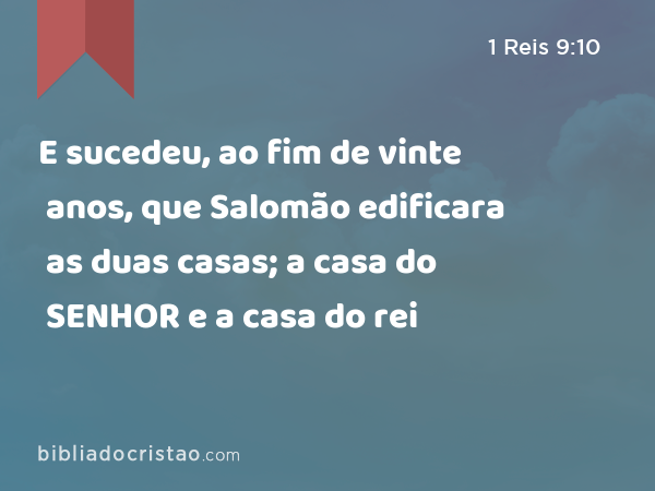 E sucedeu, ao fim de vinte anos, que Salomão edificara as duas casas; a casa do SENHOR e a casa do rei - 1 Reis 9:10