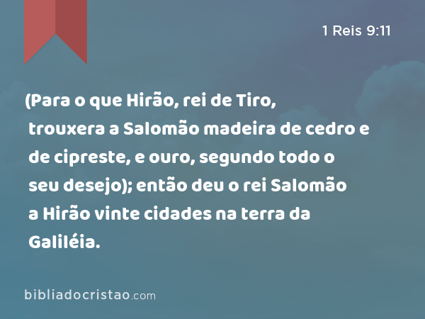 (Para o que Hirão, rei de Tiro, trouxera a Salomão madeira de cedro e de cipreste, e ouro, segundo todo o seu desejo); então deu o rei Salomão a Hirão vinte cidades na terra da Galiléia. - 1 Reis 9:11