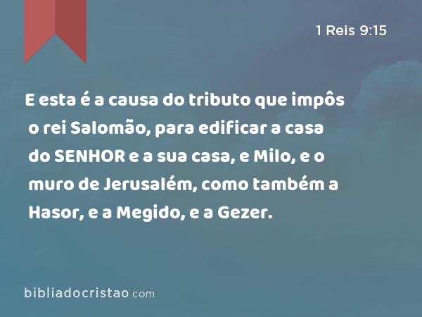 E esta é a causa do tributo que impôs o rei Salomão, para edificar a casa do SENHOR e a sua casa, e Milo, e o muro de Jerusalém, como também a Hasor, e a Megido, e a Gezer. - 1 Reis 9:15