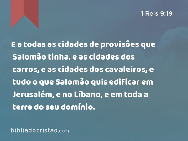 E a todas as cidades de provisões que Salomão tinha, e as cidades dos carros, e as cidades dos cavaleiros, e tudo o que Salomão quis edificar em Jerusalém, e no Líbano, e em toda a terra do seu domínio. - 1 Reis 9:19