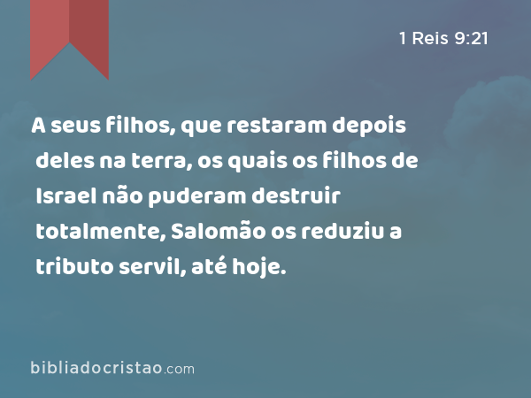 A seus filhos, que restaram depois deles na terra, os quais os filhos de Israel não puderam destruir totalmente, Salomão os reduziu a tributo servil, até hoje. - 1 Reis 9:21