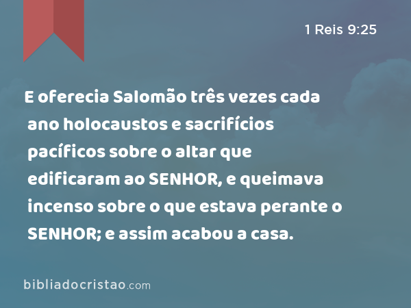 E oferecia Salomão três vezes cada ano holocaustos e sacrifícios pacíficos sobre o altar que edificaram ao SENHOR, e queimava incenso sobre o que estava perante o SENHOR; e assim acabou a casa. - 1 Reis 9:25