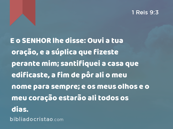 E o SENHOR lhe disse: Ouvi a tua oração, e a súplica que fizeste perante mim; santifiquei a casa que edificaste, a fim de pôr ali o meu nome para sempre; e os meus olhos e o meu coração estarão ali todos os dias. - 1 Reis 9:3