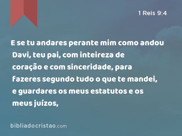 E se tu andares perante mim como andou Davi, teu pai, com inteireza de coração e com sinceridade, para fazeres segundo tudo o que te mandei, e guardares os meus estatutos e os meus juízos, - 1 Reis 9:4