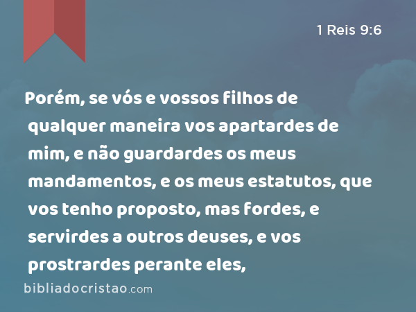 Porém, se vós e vossos filhos de qualquer maneira vos apartardes de mim, e não guardardes os meus mandamentos, e os meus estatutos, que vos tenho proposto, mas fordes, e servirdes a outros deuses, e vos prostrardes perante eles, - 1 Reis 9:6