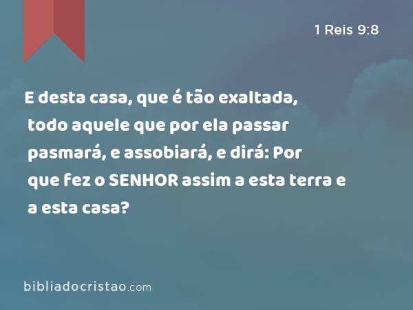 E desta casa, que é tão exaltada, todo aquele que por ela passar pasmará, e assobiará, e dirá: Por que fez o SENHOR assim a esta terra e a esta casa? - 1 Reis 9:8