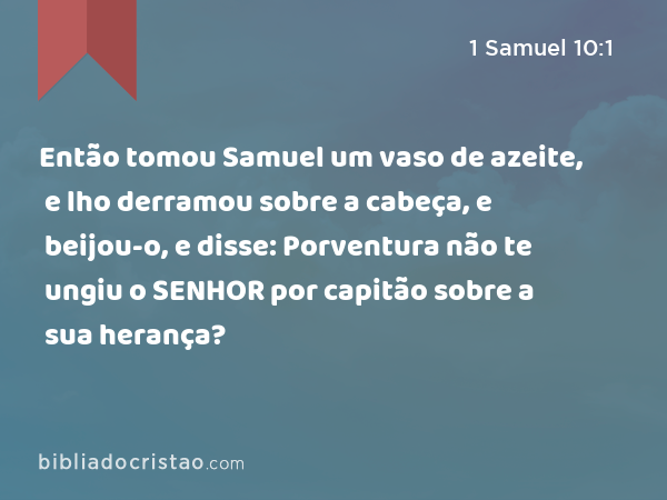 Então tomou Samuel um vaso de azeite, e lho derramou sobre a cabeça, e beijou-o, e disse: Porventura não te ungiu o SENHOR por capitão sobre a sua herança? - 1 Samuel 10:1