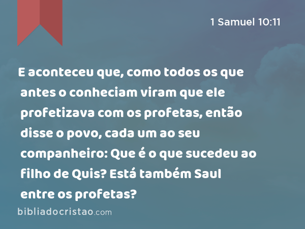 E aconteceu que, como todos os que antes o conheciam viram que ele profetizava com os profetas, então disse o povo, cada um ao seu companheiro: Que é o que sucedeu ao filho de Quis? Está também Saul entre os profetas? - 1 Samuel 10:11