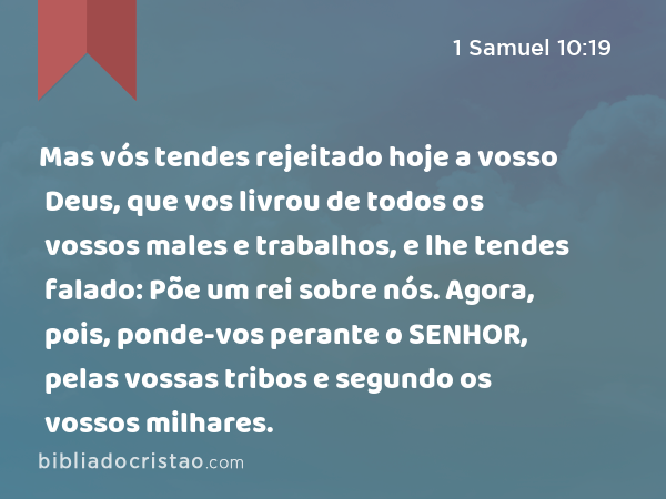 Mas vós tendes rejeitado hoje a vosso Deus, que vos livrou de todos os vossos males e trabalhos, e lhe tendes falado: Põe um rei sobre nós. Agora, pois, ponde-vos perante o SENHOR, pelas vossas tribos e segundo os vossos milhares. - 1 Samuel 10:19