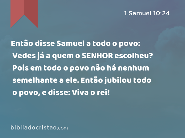 Então disse Samuel a todo o povo: Vedes já a quem o SENHOR escolheu? Pois em todo o povo não há nenhum semelhante a ele. Então jubilou todo o povo, e disse: Viva o rei! - 1 Samuel 10:24