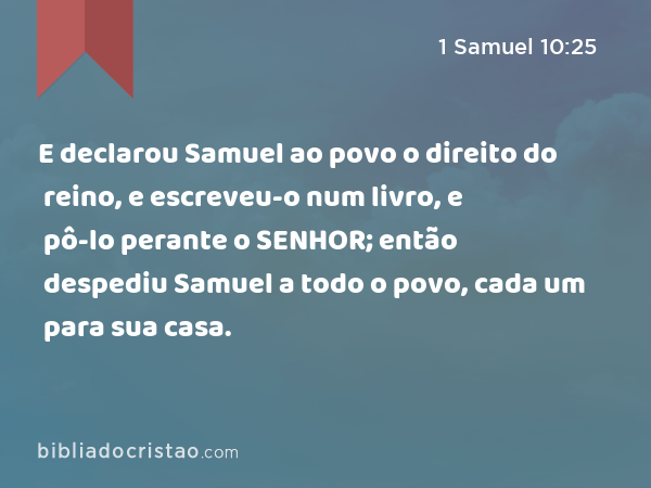 E declarou Samuel ao povo o direito do reino, e escreveu-o num livro, e pô-lo perante o SENHOR; então despediu Samuel a todo o povo, cada um para sua casa. - 1 Samuel 10:25