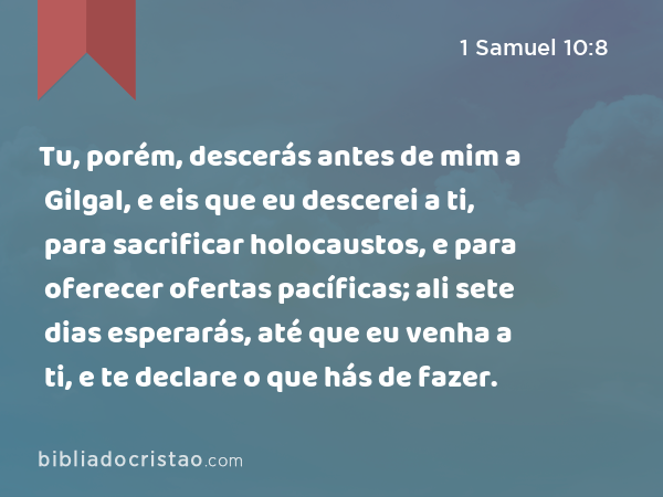 Tu, porém, descerás antes de mim a Gilgal, e eis que eu descerei a ti, para sacrificar holocaustos, e para oferecer ofertas pacíficas; ali sete dias esperarás, até que eu venha a ti, e te declare o que hás de fazer. - 1 Samuel 10:8