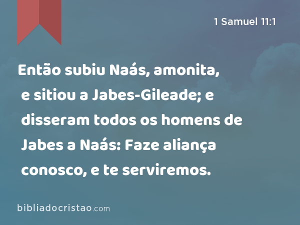 Então subiu Naás, amonita, e sitiou a Jabes-Gileade; e disseram todos os homens de Jabes a Naás: Faze aliança conosco, e te serviremos. - 1 Samuel 11:1