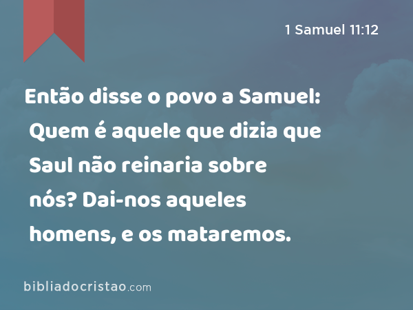 Então disse o povo a Samuel: Quem é aquele que dizia que Saul não reinaria sobre nós? Dai-nos aqueles homens, e os mataremos. - 1 Samuel 11:12