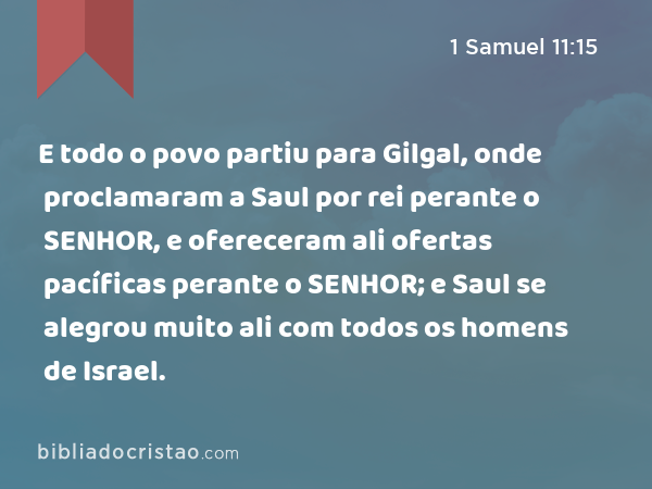 E todo o povo partiu para Gilgal, onde proclamaram a Saul por rei perante o SENHOR, e ofereceram ali ofertas pacíficas perante o SENHOR; e Saul se alegrou muito ali com todos os homens de Israel. - 1 Samuel 11:15