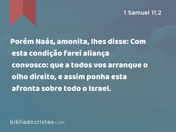 Porém Naás, amonita, lhes disse: Com esta condição farei aliança convosco: que a todos vos arranque o olho direito, e assim ponha esta afronta sobre todo o Israel. - 1 Samuel 11:2