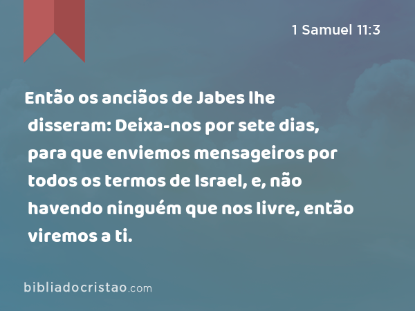 Então os anciãos de Jabes lhe disseram: Deixa-nos por sete dias, para que enviemos mensageiros por todos os termos de Israel, e, não havendo ninguém que nos livre, então viremos a ti. - 1 Samuel 11:3