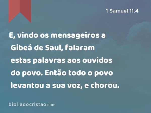 E, vindo os mensageiros a Gibeá de Saul, falaram estas palavras aos ouvidos do povo. Então todo o povo levantou a sua voz, e chorou. - 1 Samuel 11:4