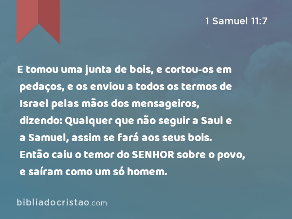 E tomou uma junta de bois, e cortou-os em pedaços, e os enviou a todos os termos de Israel pelas mãos dos mensageiros, dizendo: Qualquer que não seguir a Saul e a Samuel, assim se fará aos seus bois. Então caiu o temor do SENHOR sobre o povo, e saíram como um só homem. - 1 Samuel 11:7