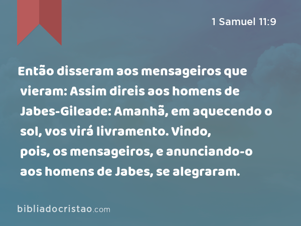 Então disseram aos mensageiros que vieram: Assim direis aos homens de Jabes-Gileade: Amanhã, em aquecendo o sol, vos virá livramento. Vindo, pois, os mensageiros, e anunciando-o aos homens de Jabes, se alegraram. - 1 Samuel 11:9