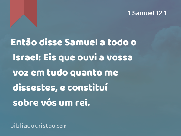 Então disse Samuel a todo o Israel: Eis que ouvi a vossa voz em tudo quanto me dissestes, e constituí sobre vós um rei. - 1 Samuel 12:1