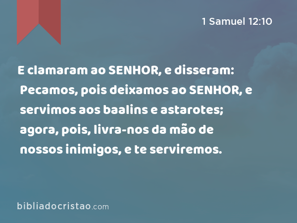 E clamaram ao SENHOR, e disseram: Pecamos, pois deixamos ao SENHOR, e servimos aos baalins e astarotes; agora, pois, livra-nos da mão de nossos inimigos, e te serviremos. - 1 Samuel 12:10