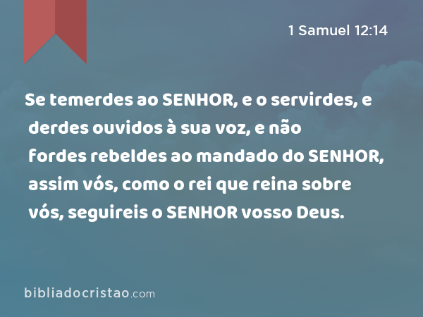 Se temerdes ao SENHOR, e o servirdes, e derdes ouvidos à sua voz, e não fordes rebeldes ao mandado do SENHOR, assim vós, como o rei que reina sobre vós, seguireis o SENHOR vosso Deus. - 1 Samuel 12:14