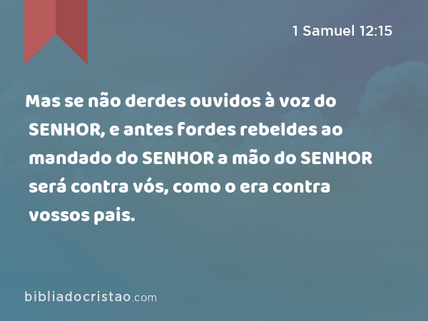 Mas se não derdes ouvidos à voz do SENHOR, e antes fordes rebeldes ao mandado do SENHOR a mão do SENHOR será contra vós, como o era contra vossos pais. - 1 Samuel 12:15