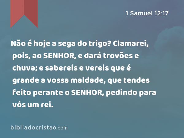 Não é hoje a sega do trigo? Clamarei, pois, ao SENHOR, e dará trovões e chuva; e sabereis e vereis que é grande a vossa maldade, que tendes feito perante o SENHOR, pedindo para vós um rei. - 1 Samuel 12:17