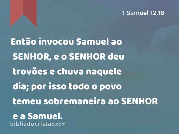 Então invocou Samuel ao SENHOR, e o SENHOR deu trovões e chuva naquele dia; por isso todo o povo temeu sobremaneira ao SENHOR e a Samuel. - 1 Samuel 12:18