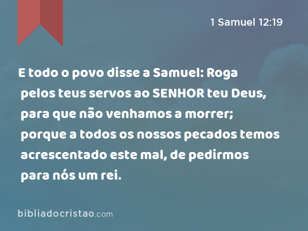 E todo o povo disse a Samuel: Roga pelos teus servos ao SENHOR teu Deus, para que não venhamos a morrer; porque a todos os nossos pecados temos acrescentado este mal, de pedirmos para nós um rei. - 1 Samuel 12:19