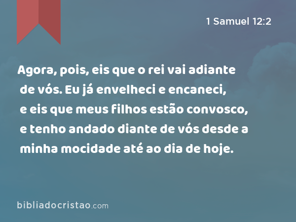 Agora, pois, eis que o rei vai adiante de vós. Eu já envelheci e encaneci, e eis que meus filhos estão convosco, e tenho andado diante de vós desde a minha mocidade até ao dia de hoje. - 1 Samuel 12:2